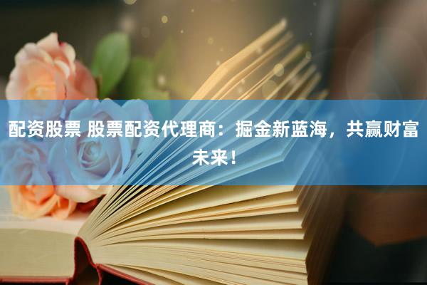 配资股票 股票配资代理商：掘金新蓝海，共赢财富未来！