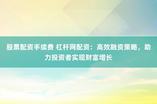股票配资手续费 杠杆网配资：高效融资策略，助力投资者实现财富增长