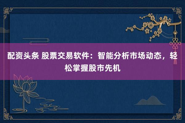配资头条 股票交易软件：智能分析市场动态，轻松掌握股市先机