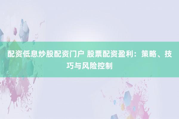 配资低息炒股配资门户 股票配资盈利：策略、技巧与风险控制