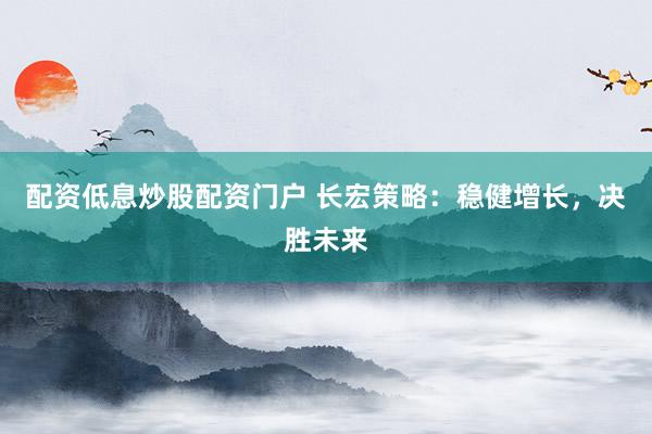 配资低息炒股配资门户 长宏策略：稳健增长，决胜未来