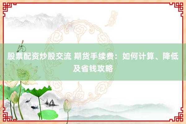 股票配资炒股交流 期货手续费：如何计算、降低及省钱攻略