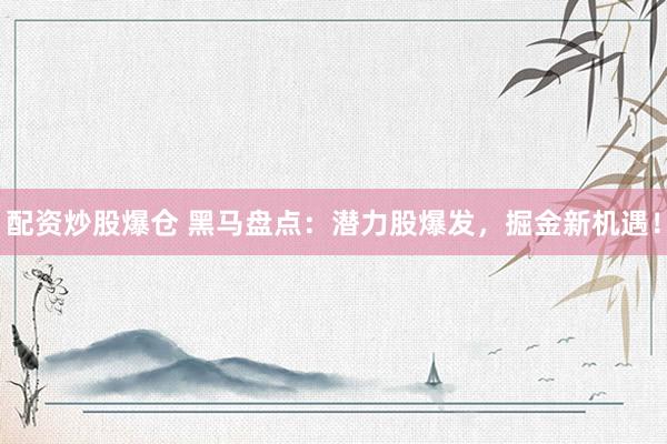配资炒股爆仓 黑马盘点：潜力股爆发，掘金新机遇！