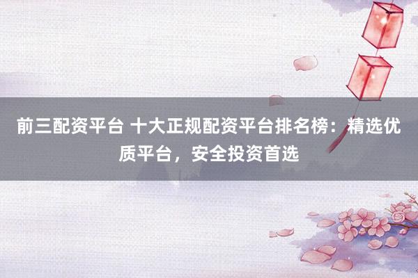 前三配资平台 十大正规配资平台排名榜：精选优质平台，安全投资首选