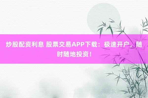 炒股配资利息 股票交易APP下载：极速开户，随时随地投资！