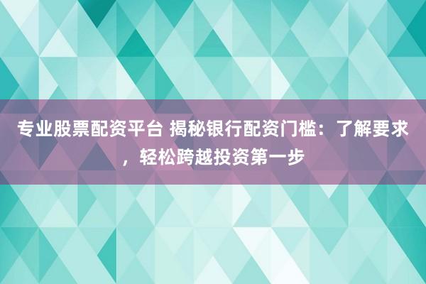 专业股票配资平台 揭秘银行配资门槛：了解要求，轻松跨越投资第一步