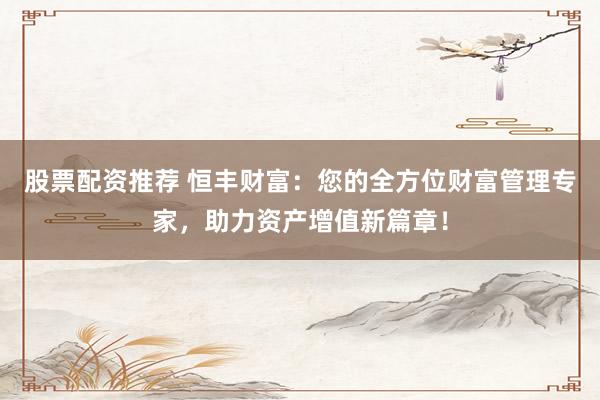 股票配资推荐 恒丰财富：您的全方位财富管理专家，助力资产增值新篇章！
