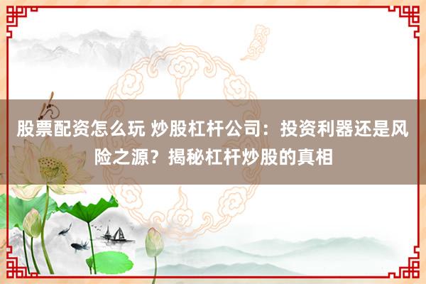 股票配资怎么玩 炒股杠杆公司：投资利器还是风险之源？揭秘杠杆炒股的真相