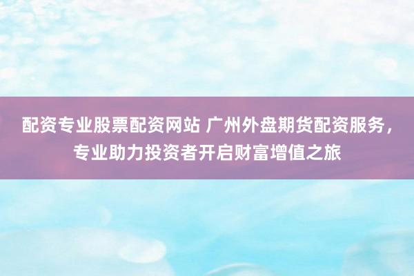 配资专业股票配资网站 广州外盘期货配资服务，专业助力投资者开启财富增值之旅