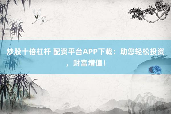炒股十倍杠杆 配资平台APP下载：助您轻松投资，财富增值！