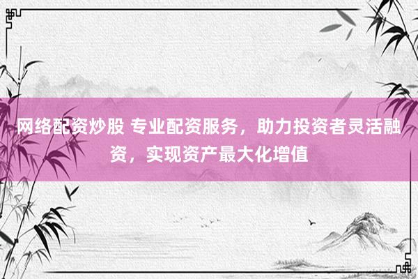 网络配资炒股 专业配资服务，助力投资者灵活融资，实现资产最大化增值