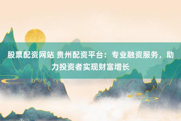 股票配资网站 贵州配资平台：专业融资服务，助力投资者实现财富增长