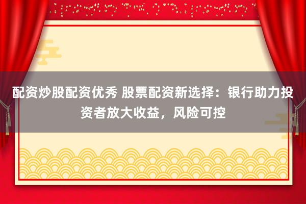 配资炒股配资优秀 股票配资新选择：银行助力投资者放大收益，风险可控