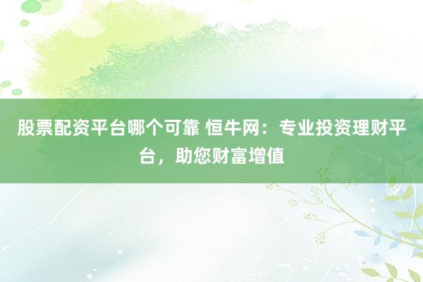 股票配资平台哪个可靠 恒牛网：专业投资理财平台，助您财富增值