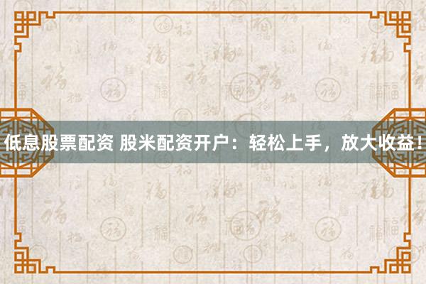 低息股票配资 股米配资开户：轻松上手，放大收益！