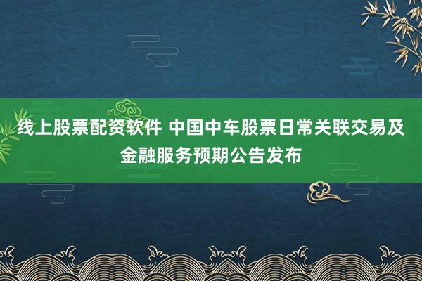 线上股票配资软件 中国中车股票日常关联交易及金融服务预期公告发布