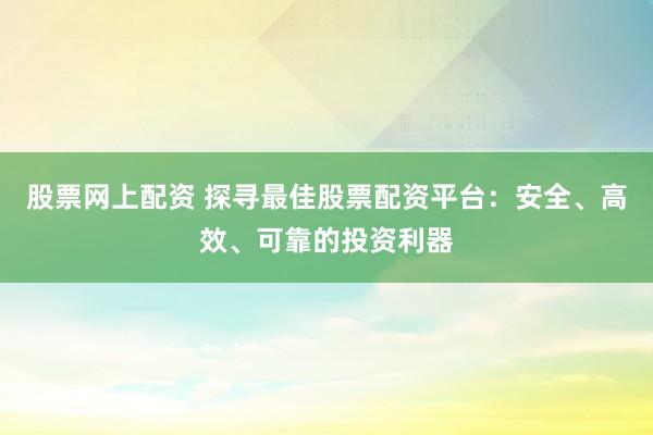 股票网上配资 探寻最佳股票配资平台：安全、高效、可靠的投资利器