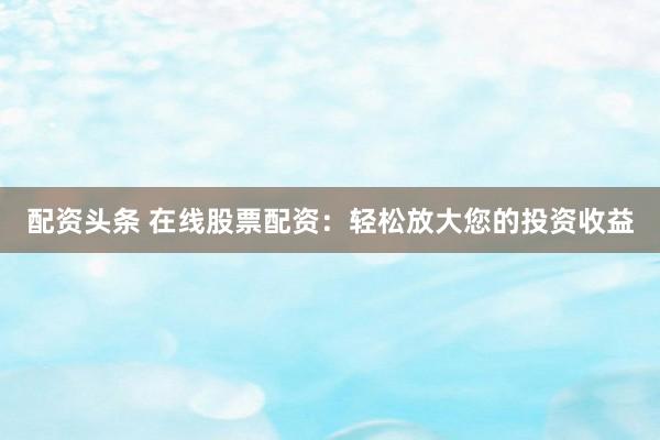 配资头条 在线股票配资：轻松放大您的投资收益