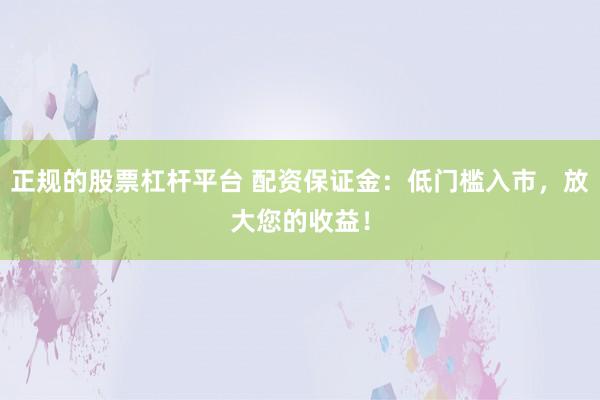 正规的股票杠杆平台 配资保证金：低门槛入市，放大您的收益！