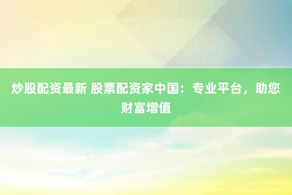 炒股配资最新 股票配资家中国：专业平台，助您财富增值