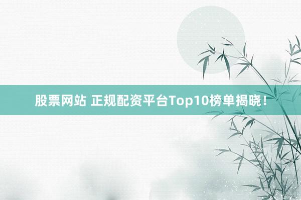 股票网站 正规配资平台Top10榜单揭晓！