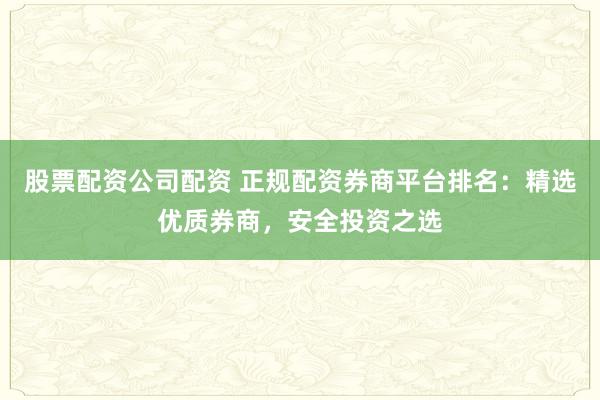 股票配资公司配资 正规配资券商平台排名：精选优质券商，安全投资之选
