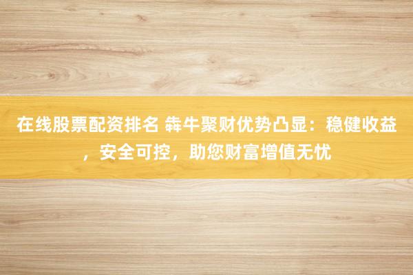 在线股票配资排名 犇牛聚财优势凸显：稳健收益，安全可控，助您财富增值无忧