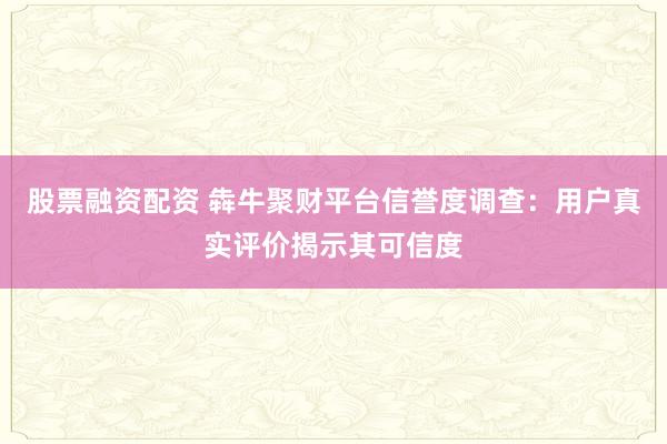 股票融资配资 犇牛聚财平台信誉度调查：用户真实评价揭示其可信度