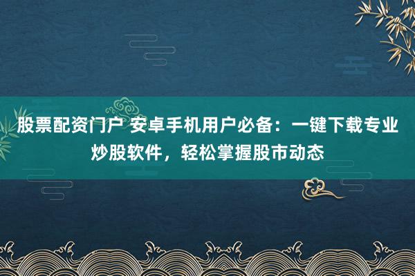 股票配资门户 安卓手机用户必备：一键下载专业炒股软件，轻松掌握股市动态