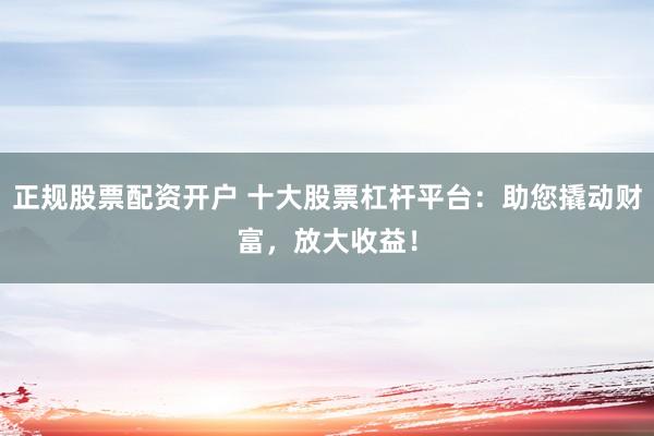 正规股票配资开户 十大股票杠杆平台：助您撬动财富，放大收益！