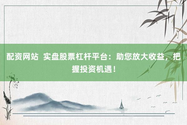 配资网站  实盘股票杠杆平台：助您放大收益，把握投资机遇！