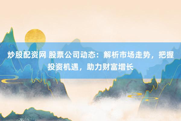 炒股配资网 股票公司动态：解析市场走势，把握投资机遇，助力财富增长