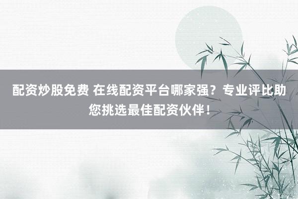 配资炒股免费 在线配资平台哪家强？专业评比助您挑选最佳配资伙伴！