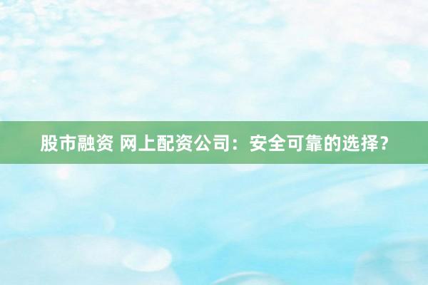 股市融资 网上配资公司：安全可靠的选择？