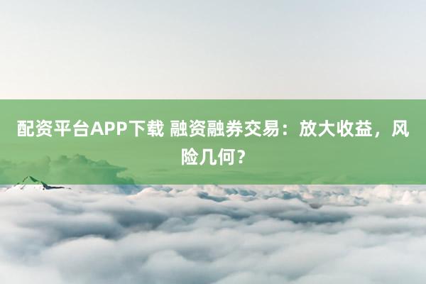 配资平台APP下载 融资融券交易：放大收益，风险几何？