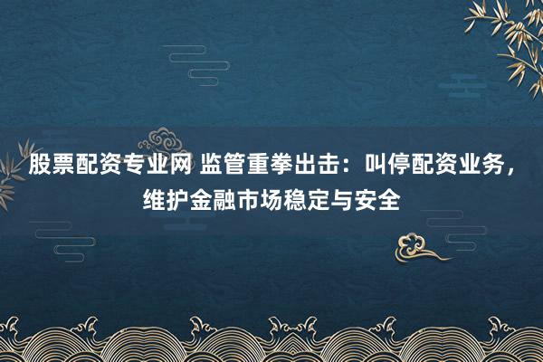 股票配资专业网 监管重拳出击：叫停配资业务，维护金融市场稳定与安全
