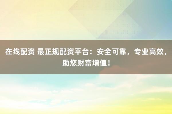 在线配资 最正规配资平台：安全可靠，专业高效，助您财富增值！