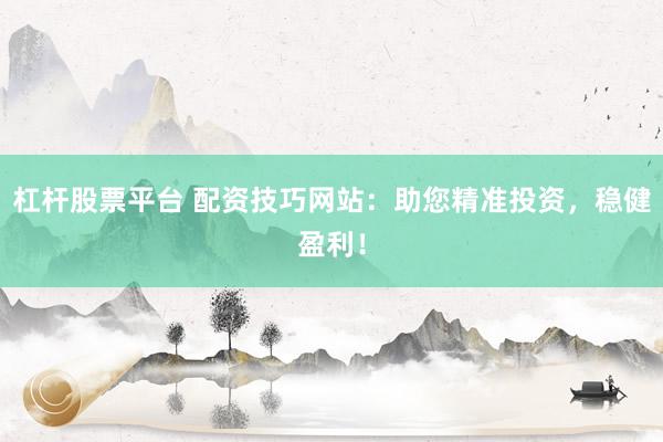 杠杆股票平台 配资技巧网站：助您精准投资，稳健盈利！