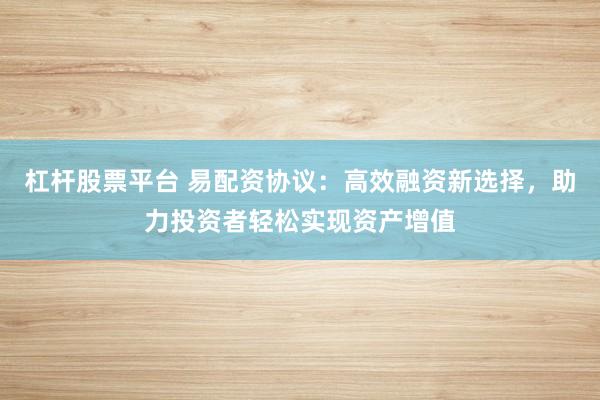 杠杆股票平台 易配资协议：高效融资新选择，助力投资者轻松实现资产增值