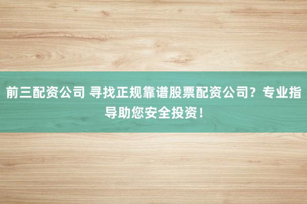前三配资公司 寻找正规靠谱股票配资公司？专业指导助您安全投资！
