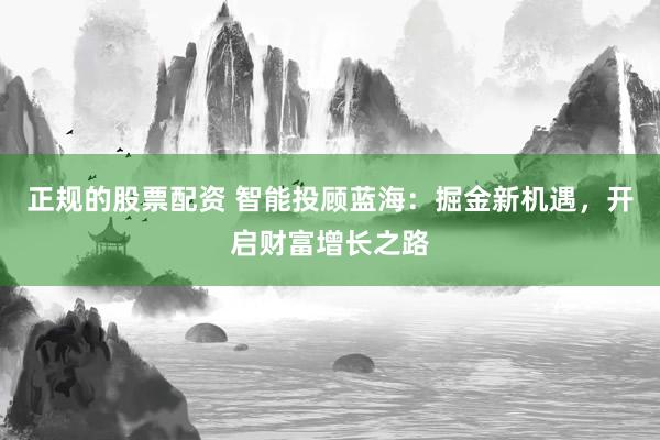 正规的股票配资 智能投顾蓝海：掘金新机遇，开启财富增长之路