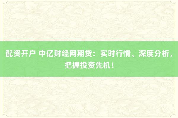 配资开户 中亿财经网期货：实时行情、深度分析，把握投资先机！