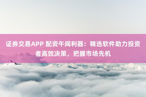 证券交易APP 配资午间利器：精选软件助力投资者高效决策，把握市场先机