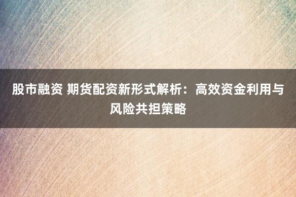 股市融资 期货配资新形式解析：高效资金利用与风险共担策略