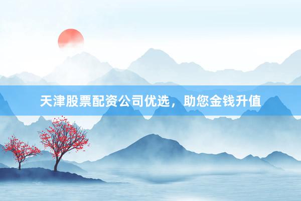 天津股票配资公司优选，助您金钱升值