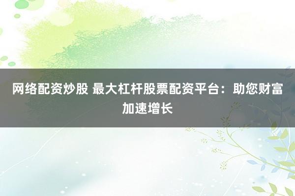 网络配资炒股 最大杠杆股票配资平台：助您财富加速增长