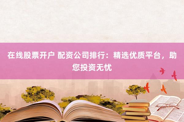 在线股票开户 配资公司排行：精选优质平台，助您投资无忧
