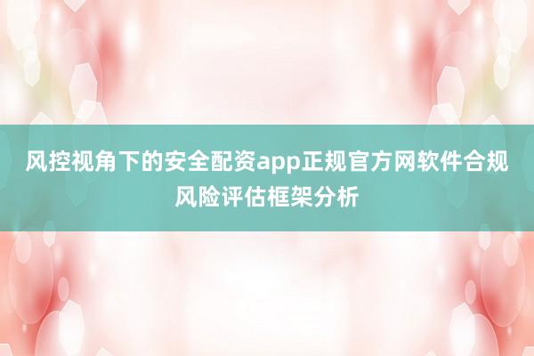 风控视角下的安全配资app正规官方网软件合规风险评估框架分析