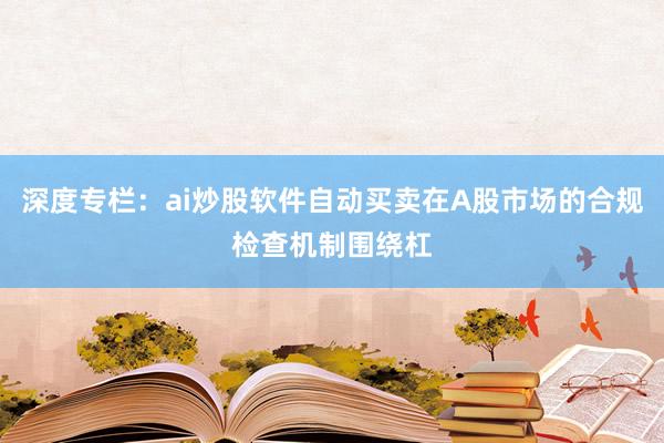 深度专栏：ai炒股软件自动买卖在A股市场的合规检查机制围绕杠