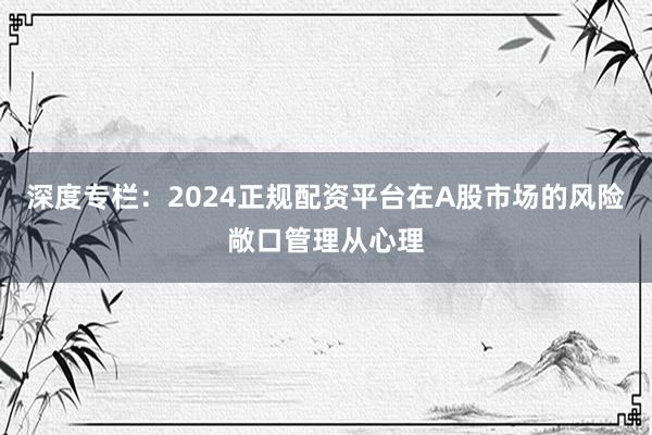 深度专栏：2024正规配资平台在A股市场的风险敞口管理从心理